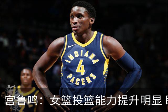 宫鲁鸣：女篮投篮能力提升明显 盼海外球员尽早归队
