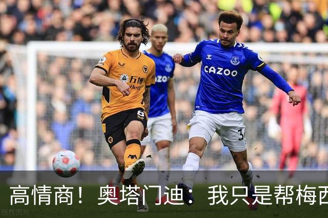 高情商！奥塔门迪：我只是帮梅西保管袖标，在场的他才是队长
